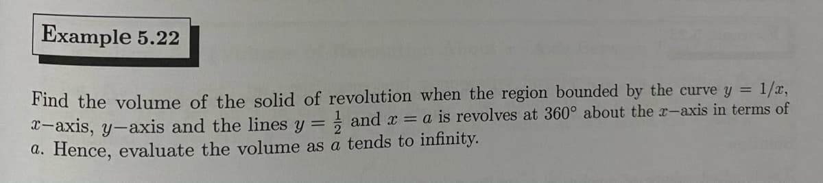 Example 5.22
Find the volume of the solid of revolution when the region bounded by the curve y = 1/x,
X-axis, y-axis and the lines y = and x = a is revolves at 360° about the r-axis in terms of
a. Hence, evaluate the volume as a tends to infinity.

