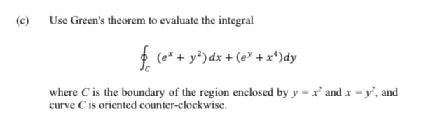 (c)
Use Green's theorem to evaluate the integral
* (e* + y?) dx + (e' +x*)dy
where C is the boundary of the region enclosed by y = x' and x = y', and
curve C is oriented counter-clockwise.
