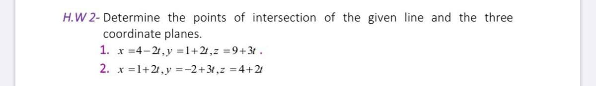 H.W 2- Determine the points of intersection of the given line and the three
coordinate planes.
1. x =4-2t, y =1+2t,z =9+3t .
2. x =1+21, y =-2+3t,z = 4+21
