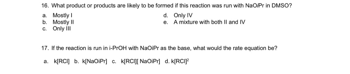 16. What product or products are likely to be formed if this reaction was run with NaOiPr in DMSO?
а. Mostly I
b. Mostly II
c. Only III
d. Only IV
A mixture with both II and IV
е.
17. If the reaction is run in i-PrOH with NaOiPr as the base, what would the rate equation be?
a. k[RCI] b. k[NaOiPr] c. k[RCI][ NaOiPr] d. k[RCI]?
