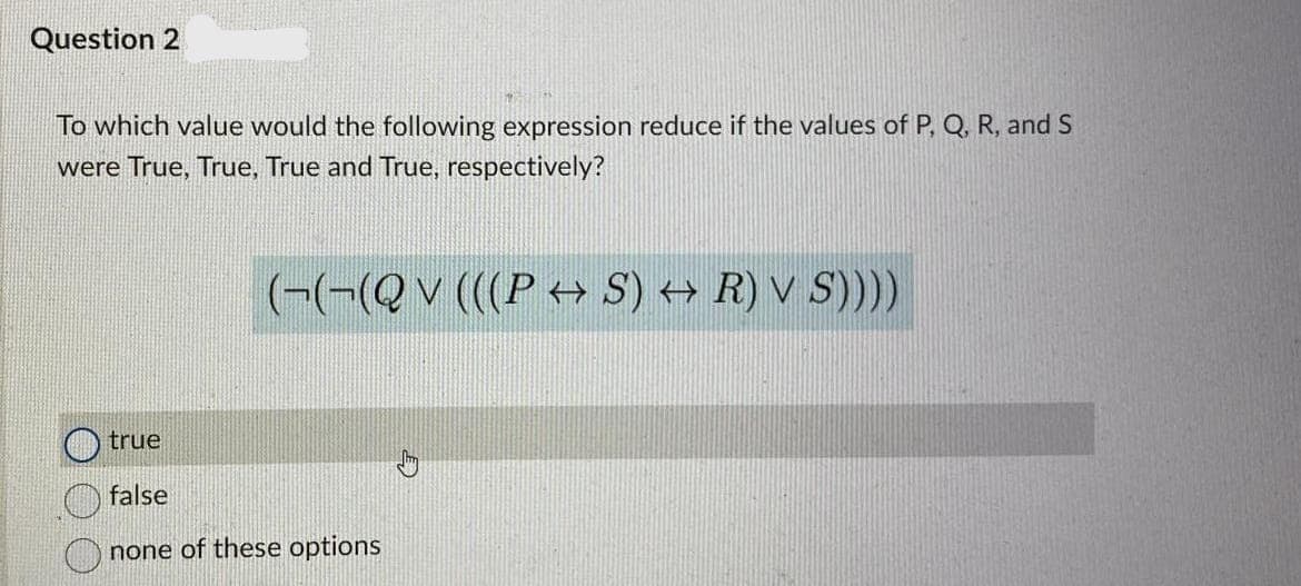 Question 2
To which value would the following expression reduce if the values of P, Q, R, and S
were True, True, True and True, respectively?
(-(-(Qv (((P < S) → R) V S))))
true
false
none of these options
