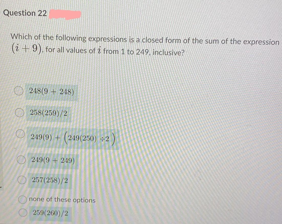 Question 22
Which of the following expressions is a closed form of the sum of the expression
(i +9), for all values of i from 1 to 249, inclusive?
O 248(9 + 248)
258(259)/2
O 249(9) + (249(250) ÷2
O 249(9 + 249)
257(258)/2
none of these options
259(260)/2
