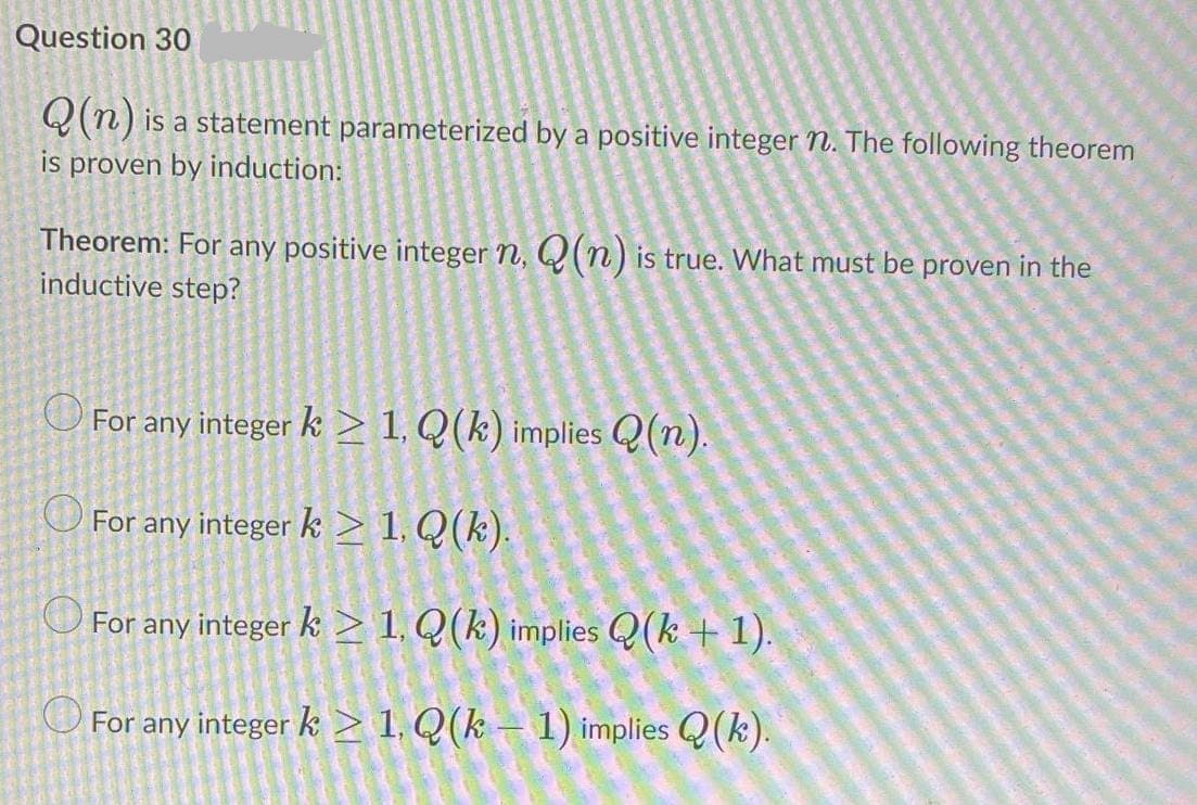Question 30
Q(n) is a statement parameterized by a positive integer n. The following theorem
is proven by induction:
Theorem: For any positive integer n, Q(n) is true. What must be proven in the
inductive step?
O For any integer k > 1, Q(k) implies Q(n).
O For any integer k > 1, Q(k).
For any integer k > 1, Q(k) implies Q(k+1).
O For any integer k > 1. Q(k – 1) implies Q(k).
