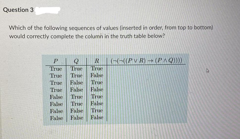 Question 3
Which of the following sequences of values (inserted in order, from top to bottom)
would correctly complete the column in the truth table below?
P
R
(-(-((P V R) → (PAQ))))
True
True
True
True
True
False
True
False
True
True
False
False
False
True
True
False
True
False
False
False
True
False
False
False
