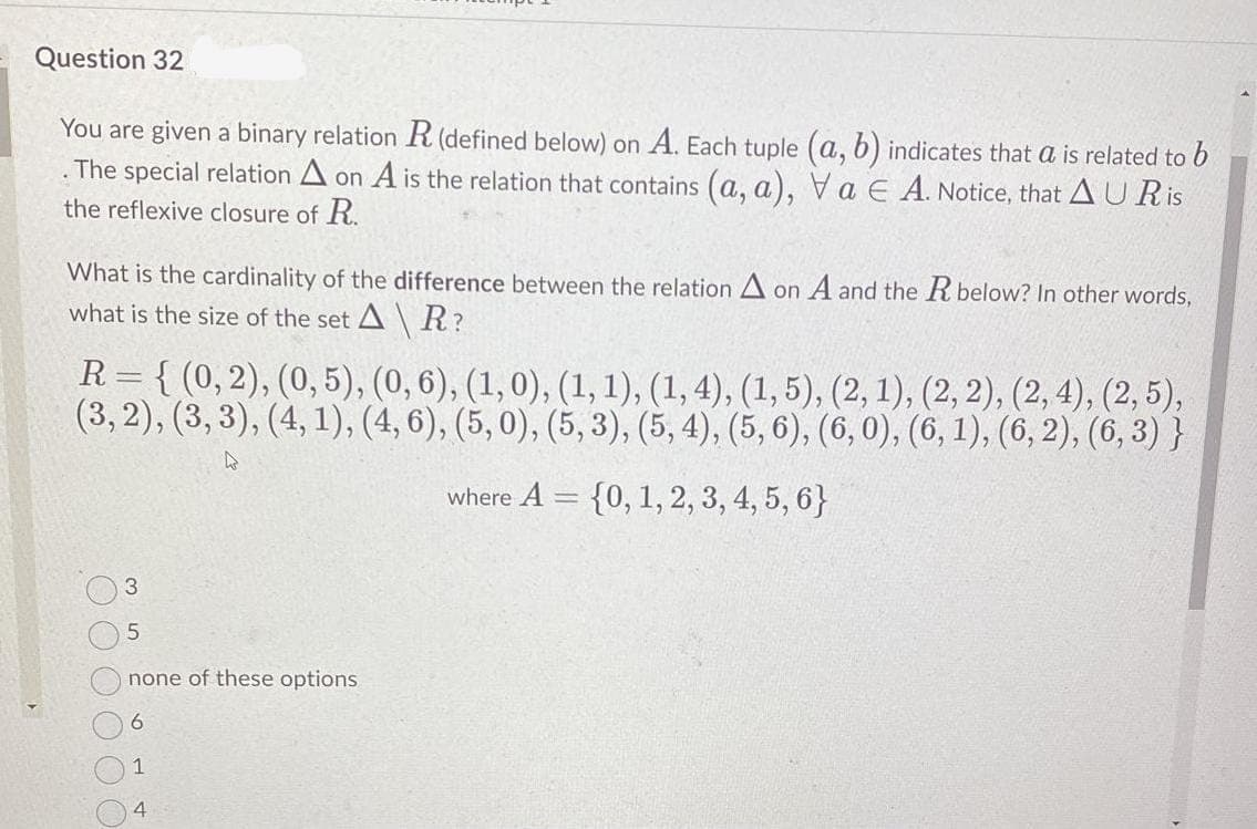 Question 32
You are given a binary relation R(defined below) on A. Each tuple (a, b) indicates that a is related to b
The special relation A on A is the relation that contains (a, a), Va E A. Notice, that A UR is
the reflexive closure of R.
What is the cardinality of the difference between the relation A on A and the R below? In other words,
what is the size of the set A \ R?
R = { (0,2), (0, 5), (0, 6), (1,0), (1, 1), (1, 4), (1, 5), (2, 1), (2, 2), (2, 4), (2, 5),
(3, 2), (3, 3), (4, 1), (4, 6), (5, 0), (5, 3), (5, 4), (5, 6), (6, 0), (6, 1), (6, 2), (6, 3) }
where A = {0, 1, 2, 3, 4, 5, 6}
3.
none of these options
6.
4

