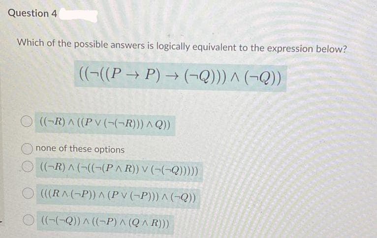 Question 4
Which of the possible answers is logically equivalent to the expression below?
((-((P → P) → (¬Q))) ^ (¬Q))
((-R) A ((PV (-(¬R))) A Q))
none of these options
((-R) A (((-(P AR)) V (-(-Q))).
(((RA(-P)) A (P v (-P))) ^ (-Q))
O(-(-Q)) ^ ((-P) ^ (Q^ R)))
