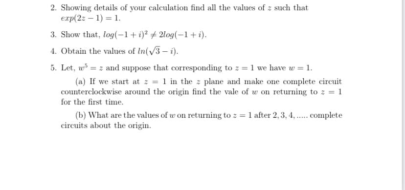 2. Showing details of your calculation find all the values of z such that
exp(2z – 1) = 1.
3. Show that, log(-1+i)² # 2log(-1+i).
4. Obtain the values of In(v3 – i).
5. Let, w = z and suppose that corresponding to z = 1 we have w = 1.
(a) If we start at z = 1 in the z plane and make one complete circuit
counterclockwise around the origin find the vale of w on returning to z = 1
for the first time.
(b) What are the values of w on returning to z = 1 after 2, 3, 4, . complete
circuits about the origin.
.....
