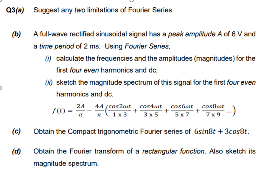 Q3(a) Suggest any two limitations of Fourier Series.
(b)
A full-wave rectified sinusoidal signal has a peak amplitude A of 6 V and
a time period of 2 ms. Using Fourier Series,
(i) calculate the frequencies and the amplitudes (magnitudes) for the
first four even harmonics and dc;
(ii) sketch the magnitude spectrum of this signal for the first four even
harmonics and dc.
2A
f (t) =
4A (cos2wt
cos4wt
+
3 x 5
cos6wt
+
cos8wt
+
7 x 9
1х3
5 x 7
π
(c)
Obtain the Compact trigonometric Fourier series of 6sin8t + 3cos8t.
(d)
Obtain the Fourier transform of a rectangular function. Also sketch its
magnitude spectrum.
