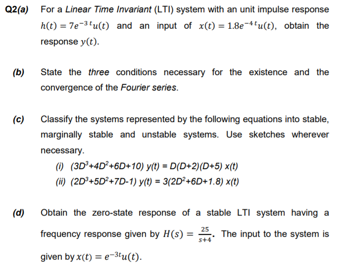 Q2(a) For a Linear Time Invariant (LTI) system with an unit impulse response
h(t) = 7e-3'u(t) and an input of x(t) = 1.8e-4'u(t), obtain the
response y(t).
(b)
State the three conditions necessary for the existence and the
convergence of the Fourier series.
(c)
Classify the systems represented by the following equations into stable,
marginally stable and unstable systems. Use sketches wherever
necessary.
(1) (3D³+4D²+6D+10) y(t) = D(D+2)(D+5) x(t)
(ii) (2D³+5D²+7D-1) y(t) = 3(2D²+6D+1.8) x(t)
(d)
Obtain the zero-state response of a stable LTI system having a
frequency response given by H(s) =
25
The input to the system is
s+4
given by x(t) = e¬3tu(t).
