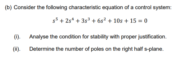 (b) Consider the following characteristic equation of a control system:
s5 + 2s* + 3s³ + 6s² + 10s + 15 = 0
(i).
Analyse the condition for stability with proper justification.
(ii).
Determine the number of poles on the right half s-plane.
