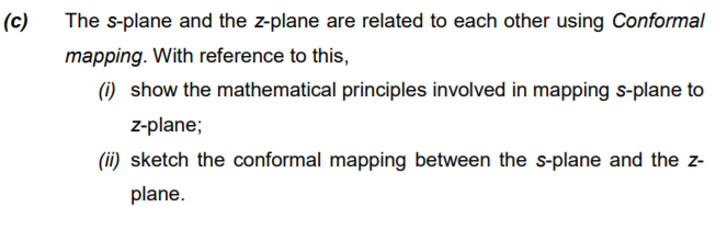 (c)
The s-plane and the z-plane are related to each other using Conformal
mapping. With reference to this,
(1) show the mathematical principles involved in mapping s-plane to
z-plane;
(ii) sketch the conformal mapping between the s-plane and the z-
plane.
