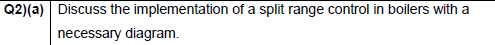 Q2)(a) Discuss the implementation of a split range control in boilers with a
necessary diagram.
