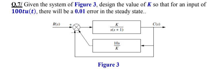 0.7/ Given the system of Figure 3, design the value of K so that for an input of
100tu(t), there will be a 0.01 error in the steady state..
R(s)
K
C(s)
s(s + 1)
10s
K
Figure 3
