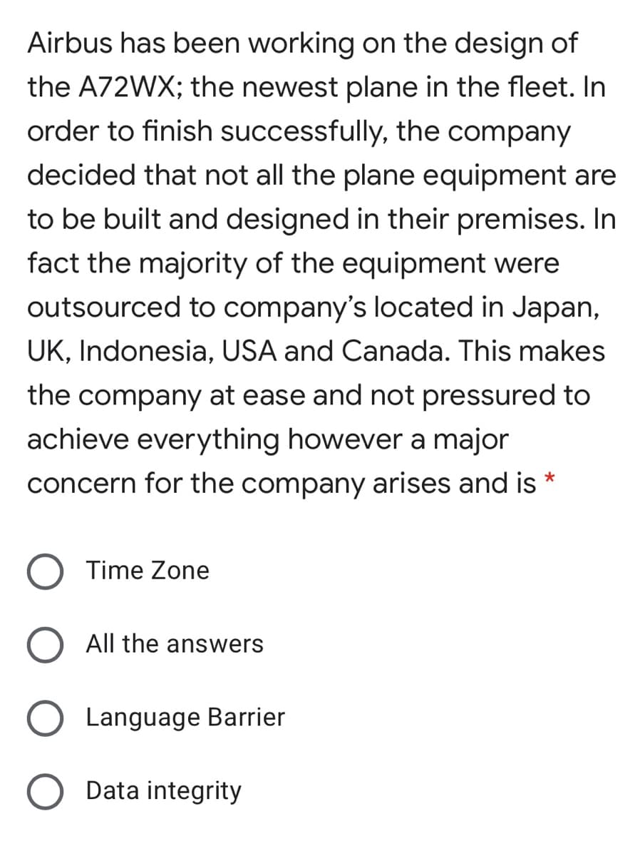 Airbus has been working on the design of
the A72WX; the newest plane in the fleet. In
order to finish successfully, the company
decided that not all the plane equipment are
to be built and designed in their premises. In
fact the majority of the equipment were
outsourced to company's located in Japan,
UK, Indonesia, USA and Canada. This makes
the company at ease and not pressured to
achieve everything however a major
concern for the company arises and is
Time Zone
All the answers
Language Barrier
Data integrity
