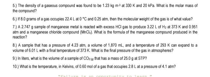 5.) The density of a gaseous compound was found to be 1.23 kg m³ at 330 K and 20 kPa. What is the molar mass of
the compound?
6.) If 8.0 grams of a gas occupies 22.4 L at 0 °C and 0.25 atm, then the molecular weight of the gas is of what value?
7.) A 2.747 g sample of manganese metal is reacted with excess HCI gas to produce 3.22 L of H2 at 373 K and 0.951
atm and a manganese chloride compound (MnCl»). What is the formula of the manganese compound produced in the
reaction?
8.) A sample that has a pressure of 4.23 atm, a volume of 1,870 mL, and a temperature of 293 K can expand to a
volume of 6.01 L with a final temperature of 373 K. What is the final pressure of the gas in atmospheres?
9.) In liters, what is the volume of a sample of CO2 (9) that has a mass of 25.0 g at STP?
10.) What is the temperature, in Kelvins, of 0.60 mol of a gas that occupies 2.8 L at a pressure of 4.1 atm?
