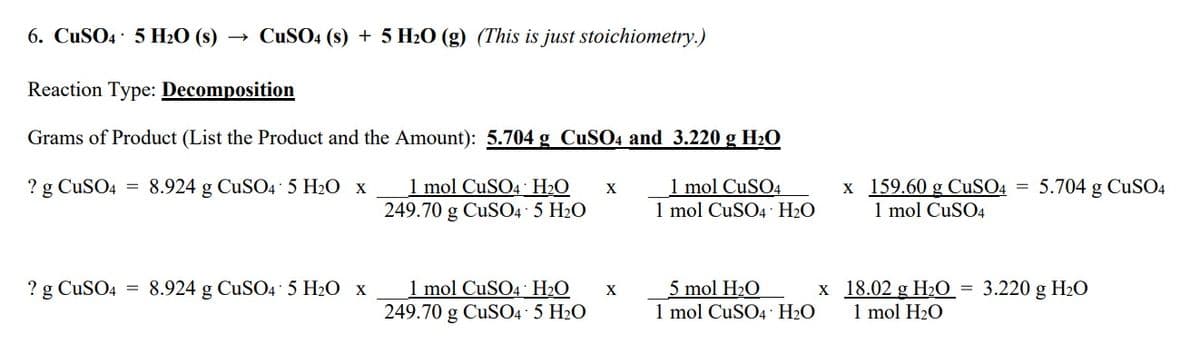 6. CuSO4 5 H₂O (s)
CuSO4 (s) + 5 H₂O (g) (This is just stoichiometry.)
Reaction Type: Decomposition
Grams of Product (List the Product and the Amount): 5.704 g CuSO4 and 3.220 g H₂O
? g CuSO4 = 8.924 g CuSO4 5 H₂O x
1 mol CuSO4
1 mol CuSO4 H₂O X
249.70 g CuSO4.5 H₂O
1 mol CuSO4 H₂O
? g CuSO4 8.924 g CuSO4.5 H₂O x
1 mol CuSO4 H₂O
249.70 g CuSO4- 5 H₂O
X
x
5 mol H₂O
1 mol CuSO4 H₂O
x 159.60 g CuSO4
1 mol CuSO4
=
5.704 g CuSO4
18.02 g H₂O = 3.220 g H₂O
1 mol H₂O
