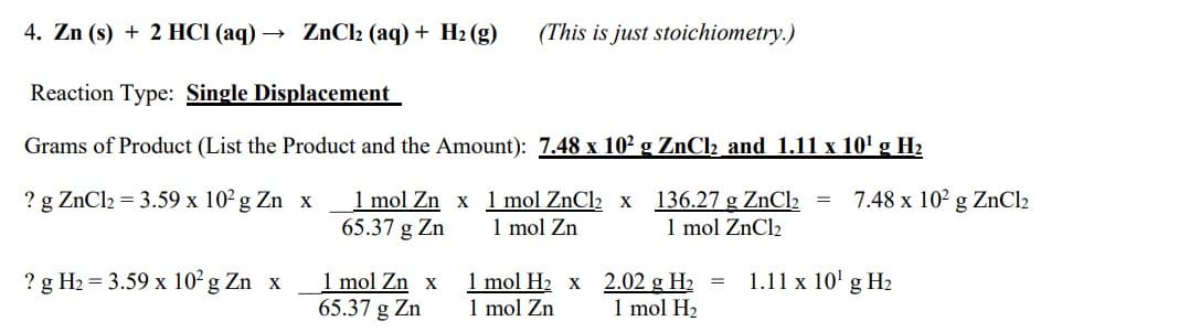 4. Zn (s) + 2 HCI (aq) -
Reaction Type: Single Displacement
Grams of Product (List the Product and the Amount): 7.48 x 10² g ZnCl₂ and 1.11 x 10¹ g H₂
? g ZnCl₂ = 3.59 x 10² g Zn x
ZnCl₂ (aq) + H₂(g) (This is just stoichiometry.)
? g H₂= 3.59 x 10² g Zn x
1 mol Zn x
65.37 g Zn
1 mol Zn x
65.37 g Zn
1 mol ZnCl₂ x
1 mol Zn
1 mol H₂ x
1 mol Zn
136.27 g ZnCl₂ =
1 mol ZnCl₂
2.02 g H₂ =
1 mol H₂
7.48 x 10² g ZnCl₂
1.11 x 10¹ g H₂