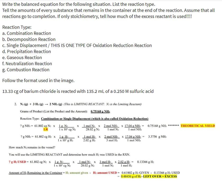 the balanced equation for the following situation. List the reaction type.
Write
Tell the amounts of every substance that remains in the container at the end of the reaction. Assume that all
reactions go to completion. If only stoichiometry, tell how much of the excess reactant is used!!!!
Reaction Type:
a. Combination Reaction
b. Decomposition Reaction
c. Single Displacement / THIS IS ONE TYPE OF Oxidation Reduction Reaction
d. Precipitation Reaction
e. Gaseous Reaction
f. Neutralization Reaction
g. Combustion Reaction
Follow the format used in the image.
13.33 cg of barium chloride is reacted with 135.2 mL of a 0.250 M sulfuric acid
2. N₂ (g) + 3 H₂(g) → 2 NH3(g) (This is LIMITING REACTANT: N₂ is the Limiting Reactant)
Grams of Product (List the Product and the Amount): 0.75168 g NH3
Reaction Type: Combination or Single Displacement (which is also called Oxidation-Reduction)
1g N₂
? g NH3 = 61.802 cg N₂ x
LR
1 mol N₂ x 2 mol NH₁ x 17.04 g NH3 =
28.02 g N₂ 1 mol N₂ 1 mol NH3
1 x 10² cg N₂
? g NH3 = 61.802 cg H₂ x 1g H₂
1 x 10² g H₂
X
x
1 mol H₂ x
2.02 g H₂
0.75168 g NH; ******* THEORETICAL YIELD
2 mol NH3 x 17.04 g NH3 = 3.3756 g NH3
3 mol H₂ 1 mol NH3
How much N₂ remains in the vessel?
You will use the LIMITING REACTANT and determine how much H₂ was USED in the RXN.
? g H₂ USED= 61.802 cg N2 x 1g N₂
x 1 mol N₂ x 3 mol H₂ x 2.02 g H₂ =
1 x 10² cg N₂ 28.02 g N₂ 1 mol N₂ 1 mol H₂
Amount of H₂ Remaining in the Container = H₂ amount given - H₂ amount USED= 0.61802 g H₂ GIVEN - 0.13366 g H₂ USED
= 0.48436 g of H₂--LEFT OVER EXCESS
0.13366 g H₂