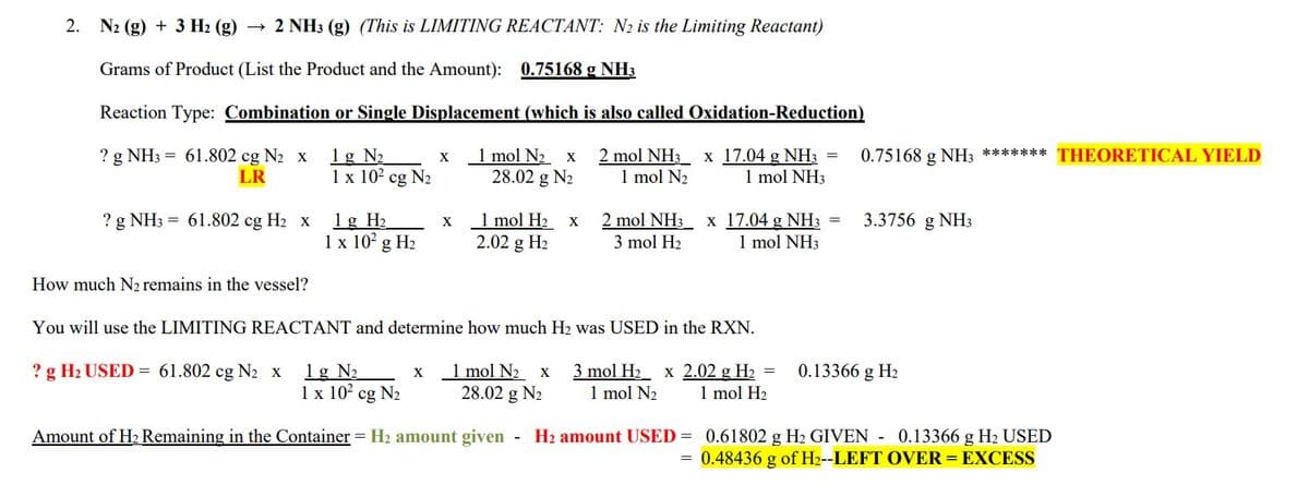 2. N₂ (g) + 3 H₂ (g) 2 NH3 (g) (This is LIMITING REACTANT: N₂ is the Limiting Reactant)
Grams of Product (List the Product and the Amount): 0.75168 g NH3
Reaction Type: Combination or Single Displacement (which is also called Oxidation-Reduction)
1g N₂
? g NH3 = 61.802 cg N₂ x
LR
1 mol N₂ x 2 mol NH3 x
28.02 g N₂ 1 mol N₂
17.04 g NH3 =
1 mol NH3
1 x 10²2 cg N₂
? g NH3 = 61.802 cg H₂ x
How much N₂ remains in the vessel?
1g H₂
1 x 10² g H₂
X
X
X
1 mol H₂
2.02 g H₂
X
2 mol NH3 x 17.04 g NH3 =
3 mol H₂
1 mol NH3
0.75168 g NH3 ******* THEORETICAL YIELD
You will use the LIMITING REACTANT and determine how much H₂ was USED in the RXN.
? g H₂ USED = 61.802 cg N₂ X 1g N₂
1 mol N₂ x
28.02 g N₂
1 x 10² cg N₂
Amount of H₂ Remaining in the Container = H₂ amount given - H₂ amount USED= 0.61802 g H₂ GIVEN - 0.13366 g H₂ USED
= 0.48436 g of H₂--LEFT OVER = EXCESS
3 mol H₂ x 2.02 g H₂ =
1 mol N₂ 1 mol H₂
3.3756 g NH3
0.13366 g H₂