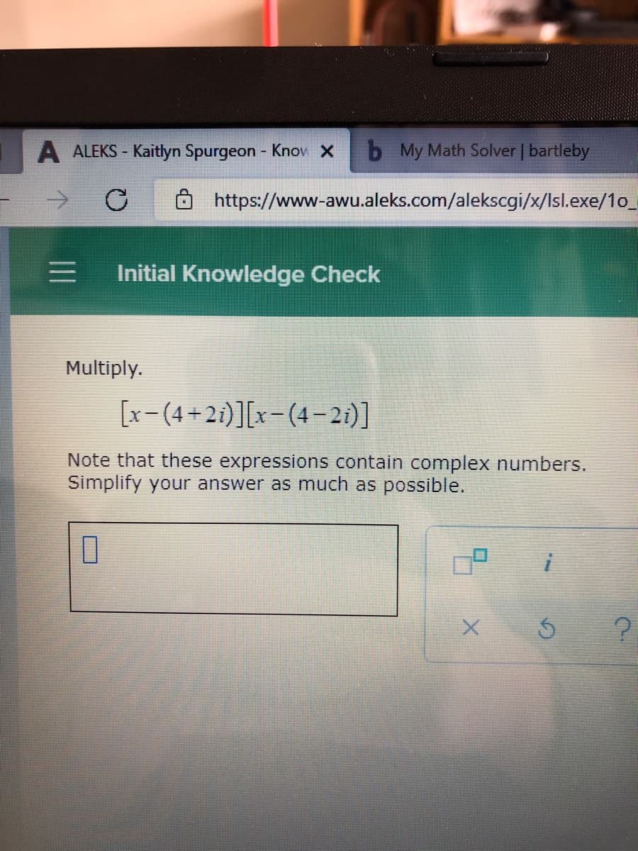A ALEKS - Kaitlyn Spurgeon - Knov X
b My Math Solver | bartleby
https://www-awu.aleks.com/alekscgi/x/Isl.exe/1o_
Initial Knowledge Check
Multiply.
[x-(4+2i)][x-(4-2i)]
Note that these expressions contain complex numbers.
Simplify your answer as much as possible.
