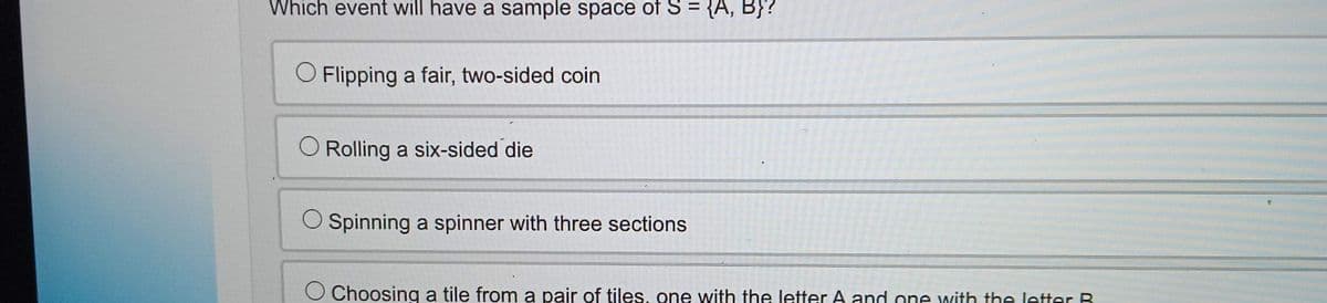 Which event will have a sample space of S = {A, B}?
O Flipping a fair, two-sided coin
Rolling a six-sided die
O Spinning a spinner with three sections
T
Choosing a tile from a pair of tiles, one with the letter A and one with the letter R
