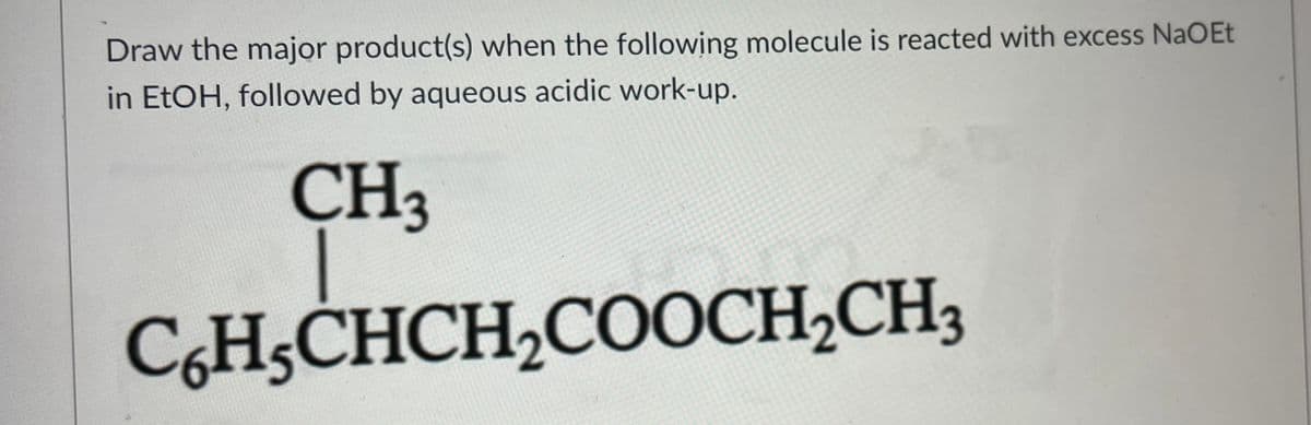 H5CHCH2COOCH2CH3
Draw the major product(s) when the following molecule is reacted with excess NaOEt
in EtOH, followed by aqueous acidic work-up.
CH3

