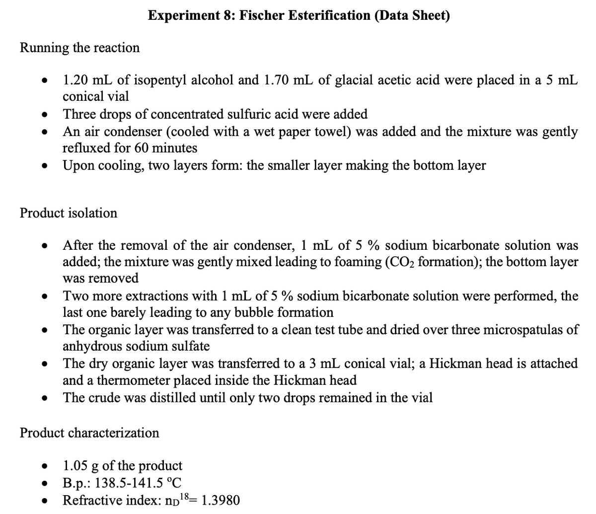 Experiment 8: Fischer Esterification (Data Sheet)
Running the reaction
1.20 mL of isopentyl alcohol and 1.70 mL of glacial acetic acid were placed in a 5 mL
conical vial
Three drops of concentrated sulfuric acid were added
An air condenser (cooled with a wet paper towel) was added and the mixture was gently
refluxed for 60 minutes
Upon cooling, two layers form: the smaller layer making the bottom layer
Product isolation
After the removal of the air condenser, 1 mL of 5 % sodium bicarbonate solution was
added; the mixture was gently mixed leading to foaming (CO2 formation); the bottom layer
was removed
Two more extractions with 1 mL of 5 % sodium bicarbonate solution were performed, the
last one barely leading to any bubble formation
The organic layer was transferred to a clean test tube and dried over three microspatulas of
anhydrous sodium sulfate
The dry organic layer was transferred to a 3 mL conical vial; a Hickman head is attached
and a thermometer placed inside the Hickman head
The crude was distilled until only two drops remained in the vial
Product characterization
1.05 g of the product
B.p.: 138.5-141.5 °C
Refractive index: np18= 1.3980
