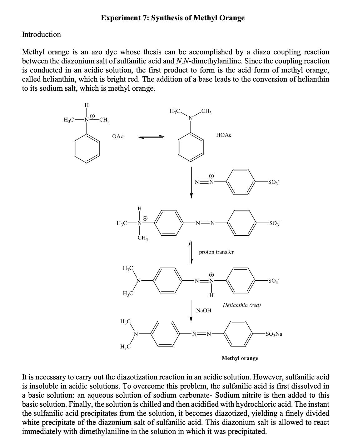 Experiment 7: Synthesis of Methyl Orange
Introduction
Methyl orange is an azo dye whose thesis can be accomplished by a diazo coupling reaction
between the diazonium salt of sulfanilic acid and N,N-dimethylaniline. Since the coupling reaction
is conducted in an acidic solution, the first product to form is the acid form of methyl orange,
called helianthin, which is bright red. The addition of a base leads to the conversion of helianthin
to its sodium salt, which is methyl orange.
H
H3C.
CH3
H3C-
N
CH3
OAc
НОАС
-SO3
H
H3C-
-N=N
SO,
CH3
proton transfer
H3C
H3C
Helianthin (red)
NaOH
H3C
N-
N =N
-SO;Na
H3C
Methyl orange
It is necessary to carry out the diazotization reaction in an acidic solution. However, sulfanilic acid
is insoluble in acidic solutions. To overcome this problem, the sulfanilic acid is first dissolved in
a basic solution: an aqueous solution of sodium carbonate- Sodium nitrite is then added to this
basic solution. Finally, the solution is chilled and then acidified with hydrochloric acid. The instant
the sulfanilic acid precipitates from the solution, it becomes diazotized, yielding a finely divided
white precipitate of the diazonium salt of sulfanilic acid. This diazonium salt is allowed to react
immediately with dimethylaniline in the solution in which it was precipitated.

