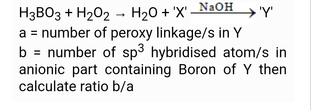 NAOH
→ 'Y'
H3BO3 + H202 - H20 + 'X'
a = number of peroxy linkage/s in Y
b = number of sp3 hybridised atom/s in
anionic part containing Boron of Y then
calculate ratio b/a
%3D
