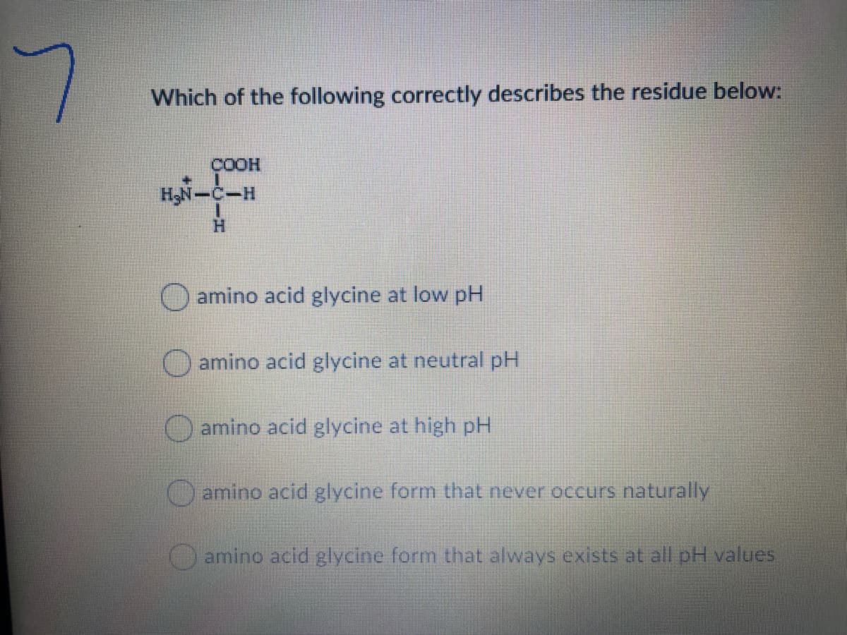 Which of the following correctly describes the residue below:
COOH
H,N-C-H
H.
O amino acid glycine at low pH
O amino acid glycine at neutral pH
O amino acid glycine at high pH
Oamino acid glycine form that never occurs naturally
amino acid glycine form that always exists at all pH values,
