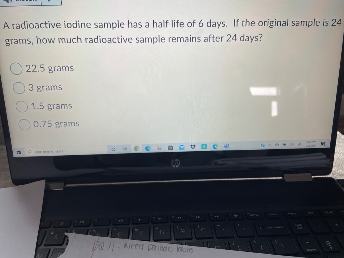 A radioactive iodine sample has a half life of 6 days. If the original sample is 24
grams, how much radioactive sample remains after 24 days?
22.5 grams
3 grams
1.5 grams
0.75 grams
4:44 PM
4/8/2021
P Type here to search
home
prt sc
delete
backspace
wnu
lock
&
3
DQ 1- Need Ppenadic toble
home
