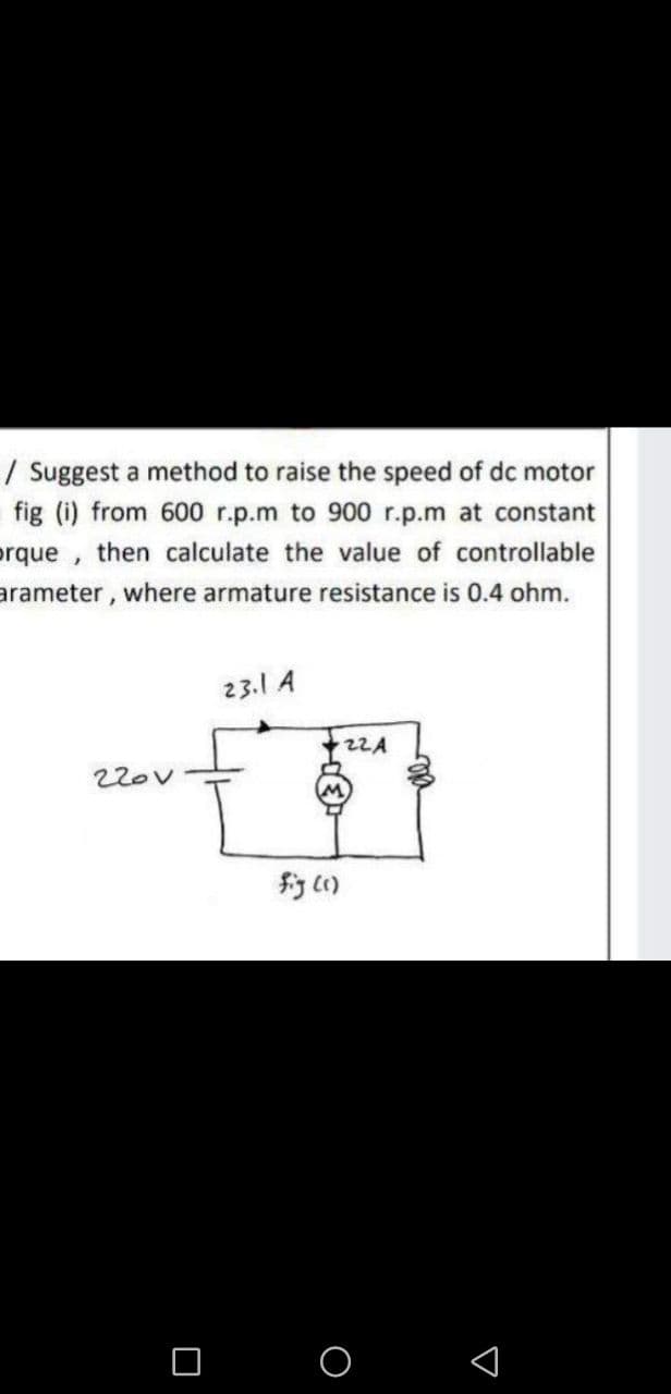 | Suggest a method to raise the speed of dc motor
fig (i) from 600 r.p.m to 900 r.p.m at constant
orque, then calculate the value of controllable
arameter, where armature resistance is 0.4 ohm.
23.1 A
22A
22ov
