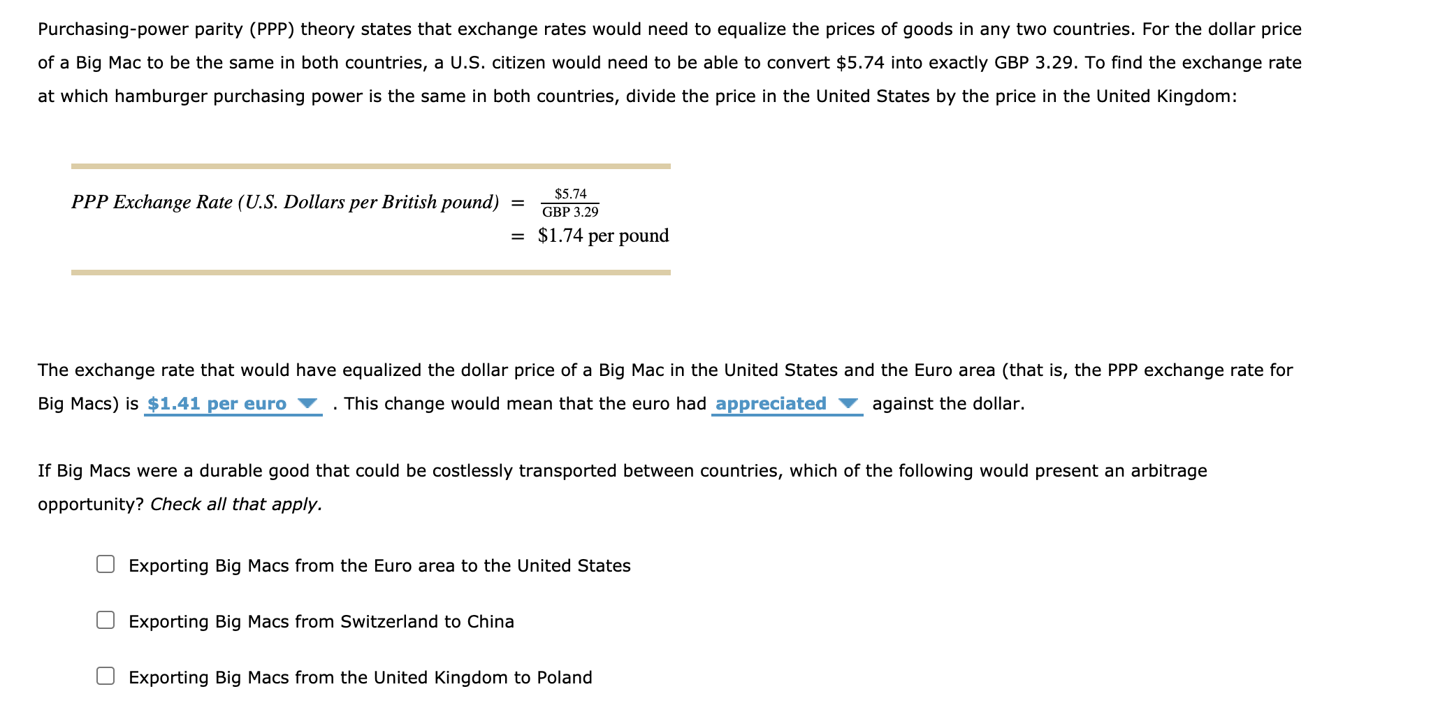 If Big Macs were a durable good that could be costlessly transported between countries, which of the following would present an arbitrage
opportunity? Check all that apply.
Exporting Big Macs from the Euro area to the United States
Exporting Big Macs from Switzerland to China
Exporting Big Macs from the United Kingdom to Poland
