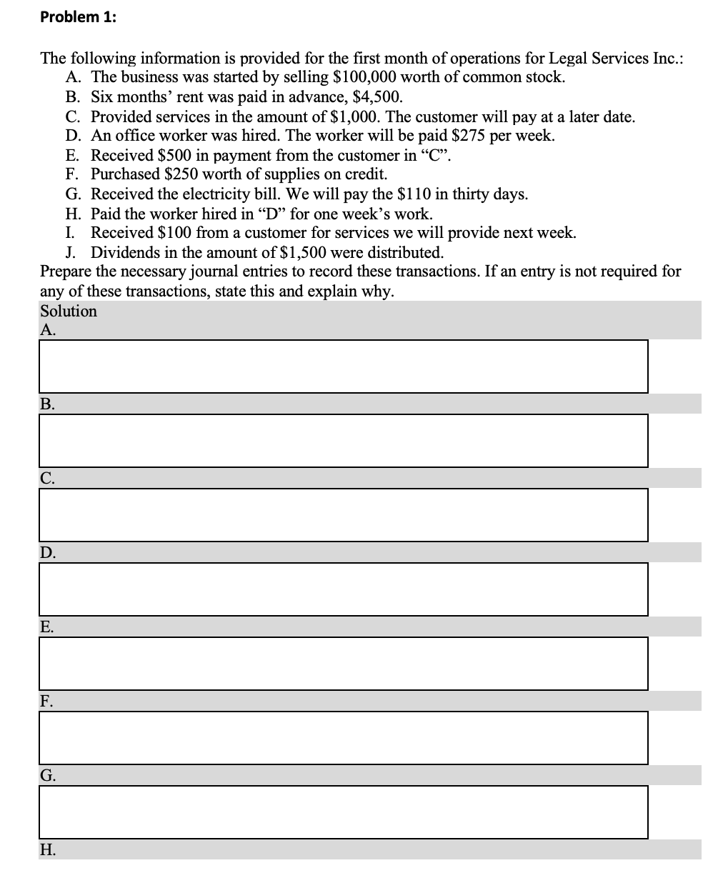 The following information is provided for the first month of operations for Legal Services Inc.:
A. The business was started by selling $100,000 worth of common stock.
B. Six months’ rent was paid in advance, $4,500.
C. Provided services in the amount of $1,000. The customer will pay at a later date.
D. An office worker was hired. The worker will be paid $275 per week.
E. Received $500 in payment from the customer in “C".
F. Purchased $250 worth of supplies on credit.
G. Received the electricity bill. We will pay the $110 in thirty days.
H. Paid the worker hired in "D" for one week's work.
I. Received $100 from a customer for services we will provide next week.
J. Dividends in the amount of $1,500 were distributed.
Prepare the necessary journal entries to record these transactions. If an entry is not required for
any of these transactions, state this and explain why.
