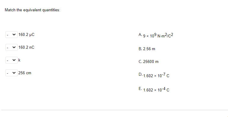 Match the equivalent quantities:
v 160.2 µC
A. 9 x 109 N-m2/c2
v 160.2 nC
B. 2.56 m
C. 25600 m
v 256 cm
D. 1.602 x
10-7 c
E. 1.602 x 10-4 c
