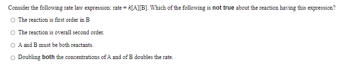 Consider the following rate law expression: rate = k[A][B]. Which of the following is not true about the reaction having this expression?
The reaction is first order in B
O The reaction is overall second order.
O A and B must be both reactants.
O Doubling both the concentrations of A and of B doubles the rate.
