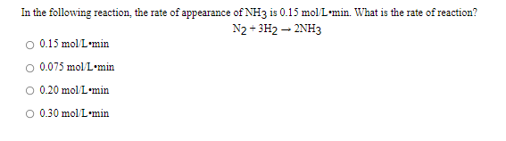 In the following reaction, the rate of appearance of NH3 is 0.15 mol L•min. What is the rate of reaction?
N2 + 3H2 – 2NH3
0.15 mol L•min
O 0.075 mol/L•min
O 0.20 mol L•min
O 0.30 mol/L•min
