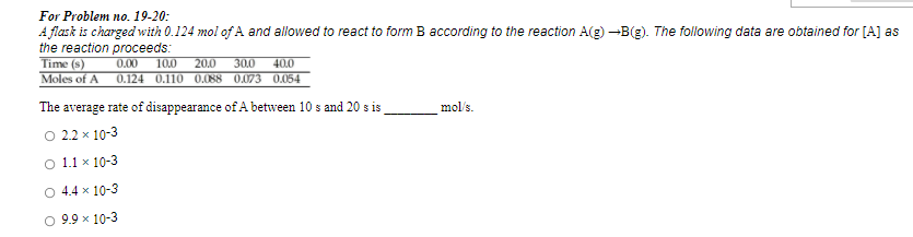 For Problem no. 19-20:
A flask is charged with 0.124 mol of A and allowed to react to form B according to the reaction A(g) -B(g). The following data are obtained for [A] as
the reaction proceeds:
Time (s)
0.00
10.0
20.0
30.0
40.0
Moles of A
0.124 0.110 0.088 0.073 0.054
The average rate of disappearance of A between 10 s and 20 s is
mol's.
O 22 x 10-3
O 1.1 x 10-3
O 4.4 x 10-3
O 9.9 x 10-3
