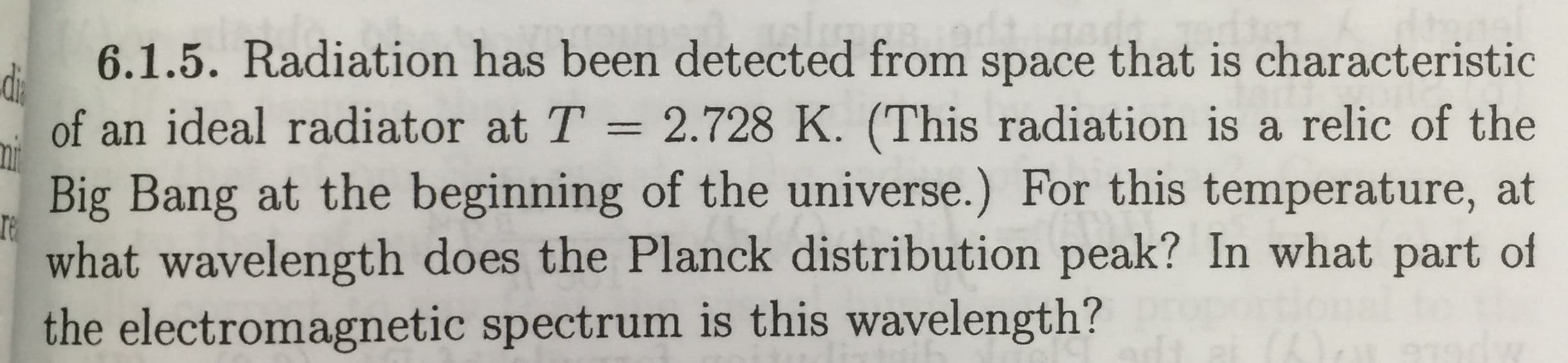 6.1.5. Radiation has been detected from space that is characteristic
of an ideal radiator at T = 2.728 K. (This radiation is a relic of the
Big Bang at the beginning of the universe.) For this temperature, at
what wavelength does the Planck distribution peak? In what part of
the electromagnetic spectrum is this wavelength?
%3D

