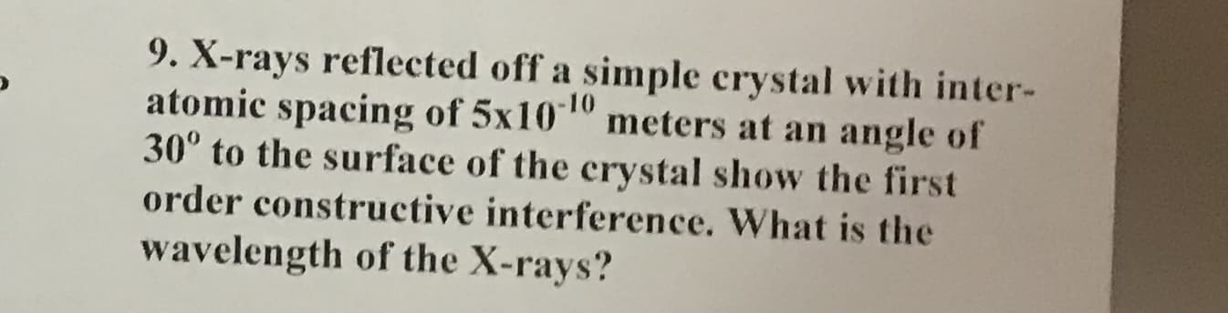 9. X-rays reflected off a simple crystal with inter-
atomic spacing of 5x1010
30° to the surface of the crystal show the first
meters at an angle of
order constructive interference. What is the
wavelength of the X-rays?
