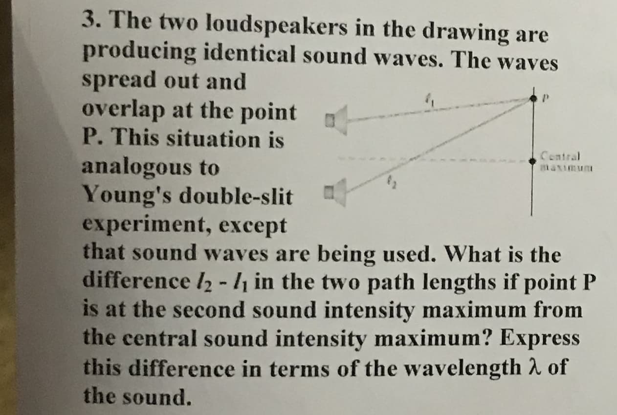 3. The two loudspeakers in the drawing are
producing identical sound waves. The waves
spread out and
overlap at the point
P. This situation is
Contral
analogous to
Young's double-slit
experiment, except
that sound waves are being used. What is the
difference l2 -/ in the two path lengths if point P
is at the second sound intensity maximum from
the central sound intensity maximum? Express
this difference in terms of the wavelength 2 of
the sound.
