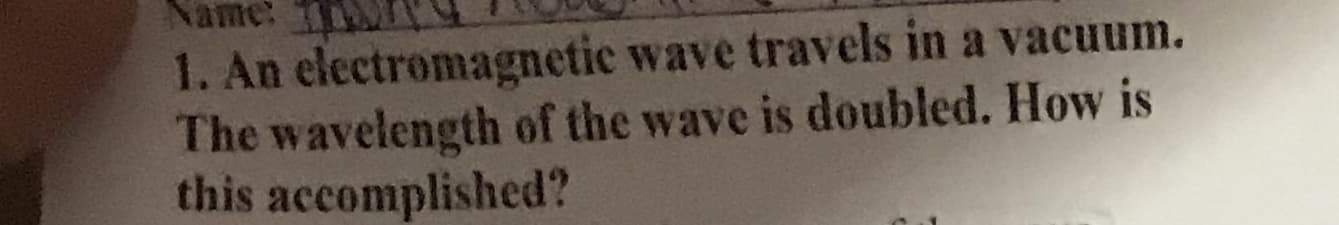 Name:
1. An electromagnetic wave travels in a vacuum.
The wavelength of the wave is doubled. How is
this accomplished?
