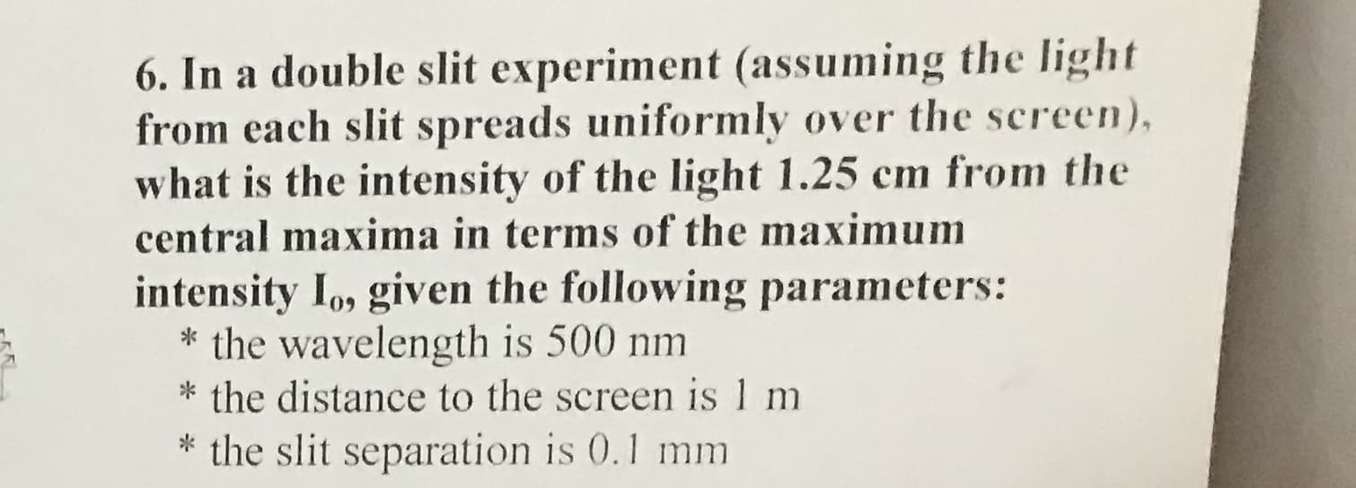 6. In a double slit experiment (assuming the light
from each slit spreads uniformly over the screen),
what is the intensity of the light 1.25 cm from the
central maxima in terms of the maximum
intensity Io, given the following parameters:
* the wavelength is 500 nm
* the distance to the screen is 1 m
* the slit separation is 0.1 mm
