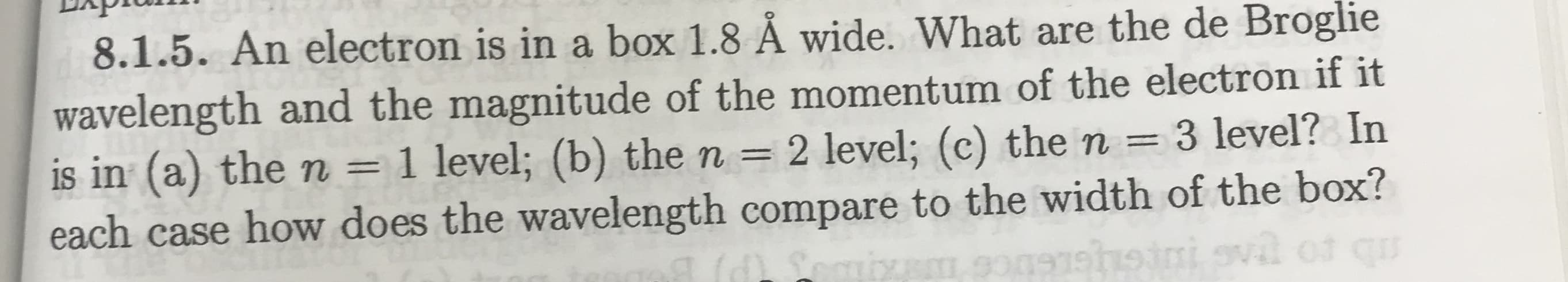 8.1.5. An electron is in a box 1.8 Å wide. What are the de Broglie
wavelength and the magnitude of the momentum of the electron if it
3 level? In
is in (a) the n = 1 level; (b) the n = 2 level; (c) the n
each case how does the wavelength compare to the width of the box?
gvil of qu
