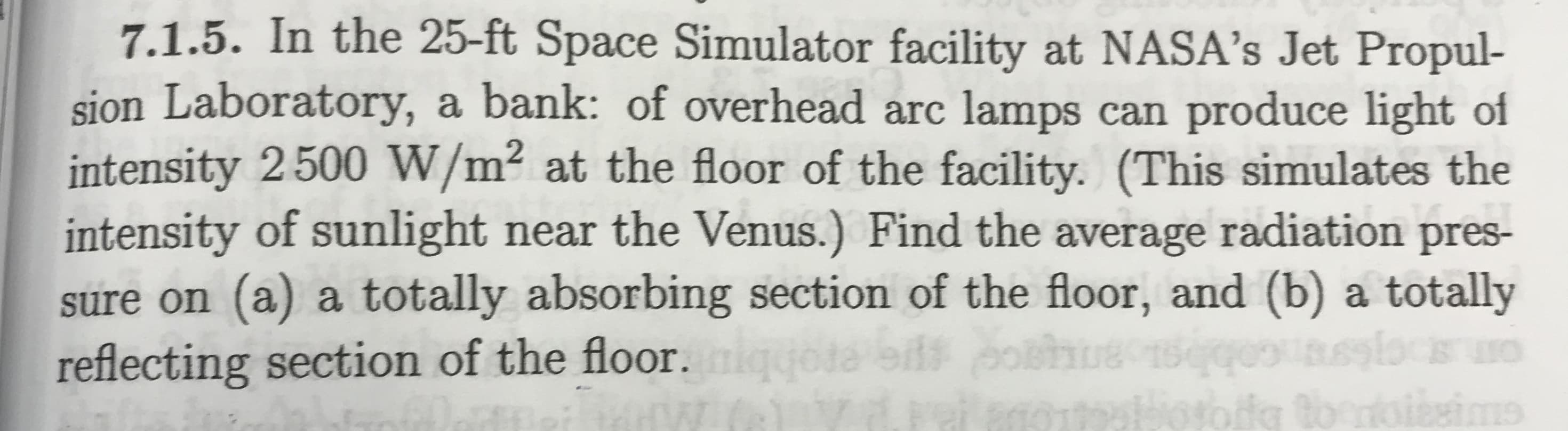 7.1.5. In the 25-ft Space Simulator facility at NASA's Jet Propul-
sion Laboratory, a bank: of overhead arc lamps can produce light of
intensity 2500 W/m² at the floor of the facility. (This simulates the
intensity of sunlight near the Venus.) Find the average radiation pres-
sure on (a) a totally absorbing section of the floor, and (b) a totally
reflecting section of the floor.ig

