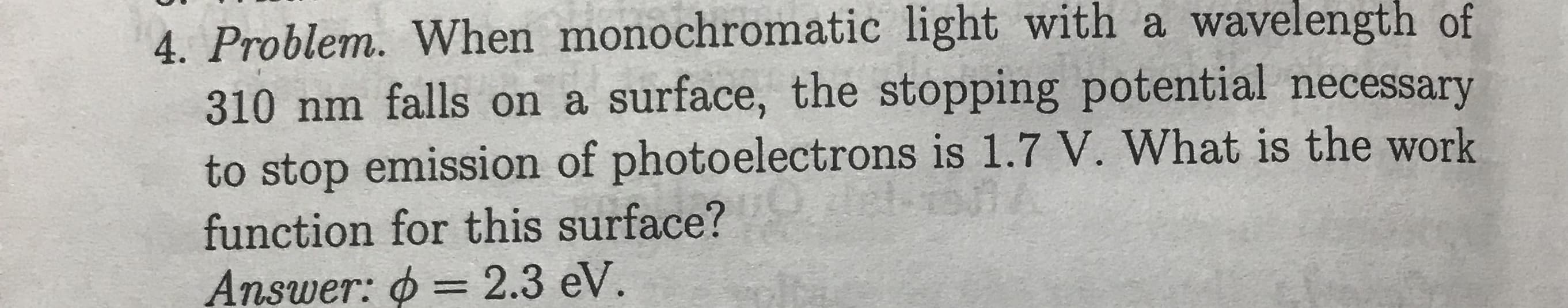 4. Problem. When monochromatic light with a wavelength of
310 nm falls on a surface, the stopping potential necessary
to stop emission of photoelectrons is 1.7 V. What is the work
function for this surface?
= 2.3 eV.
Answer:
%3D
