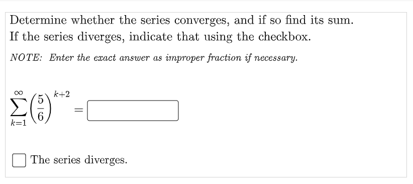 Determine whether the series converges, and if so find its sum.
If the series diverges, indicate that using the checkbox.
NOTE: Enter the exact answer as improper fraction if necessary.
k+2
6
k=1
The series diverges.
