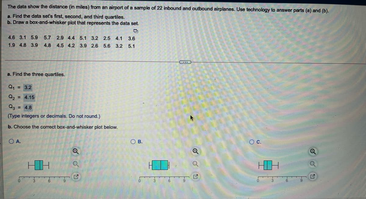 The data show the distance (in miles) from an airport of a sample of 22 inbound and outbound airplanes. Use technology to answer parts (a) and (b).
a. Find the data set's first, second, and third quartiles.
b. Draw a box-and-whisker plot that represents the data set.
4.6 3.1 5.9
5.7 2.9 4.4 5.1 3.2 2.5 4.1 3.6
1.9 4.8 3.9 4.8 4.5 4.2 3.9 2.6 5.6 3.2 5.1
a. Find the three quartiles.
Q, = 3.2
Q, = 4.15
Q3 = 4.8
(Type integers or decimals. Do not round.)
b. Choose the correct box-and-whisker plot below.
A.
OB.
Oc.
HD
