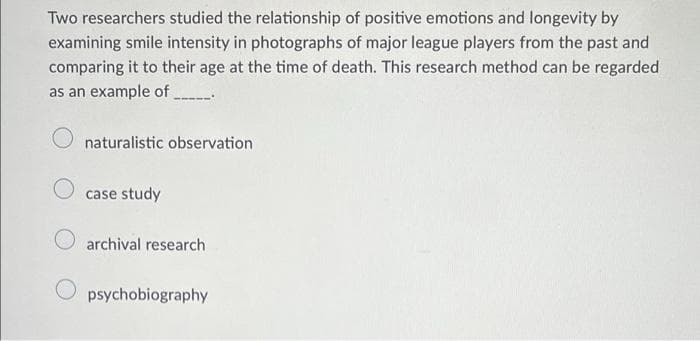 Two researchers studied the relationship of positive emotions and longevity by
examining smile intensity in photographs of major league players from the past and
comparing it to their age at the time of death. This research method can be regarded
as an example of .
naturalistic observation
case study
archival research
psychobiography
