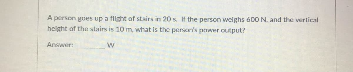 A person goes up a flight of stairs in 20 s. If the person weighs 600 N, and the vertical
height of the stairs is 10 m, what is the person's power output?
Answer:
W
